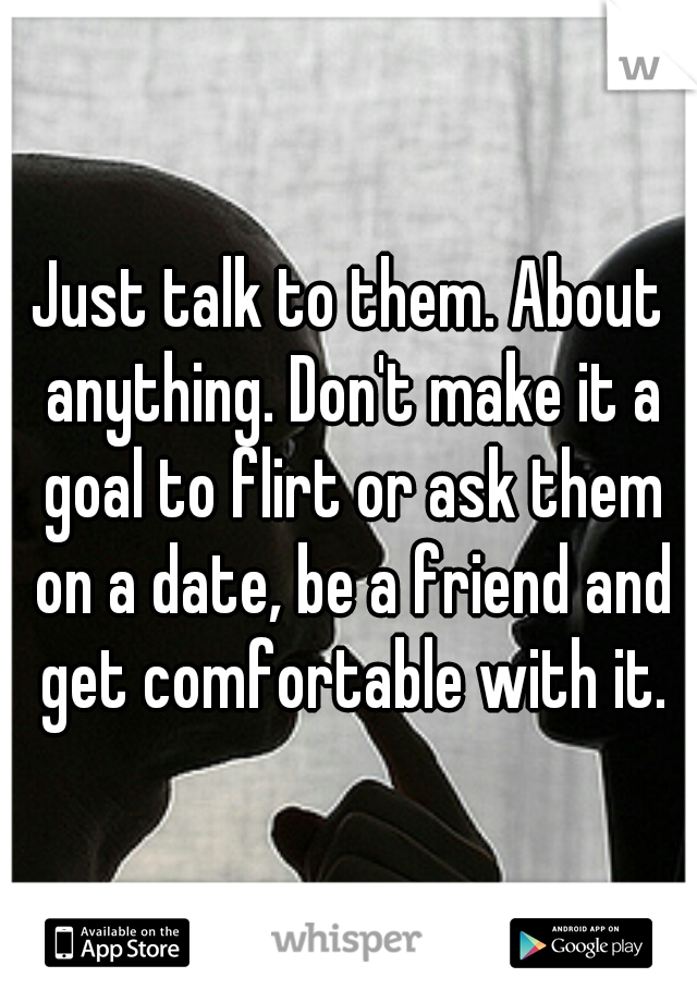 Just talk to them. About anything. Don't make it a goal to flirt or ask them on a date, be a friend and get comfortable with it.