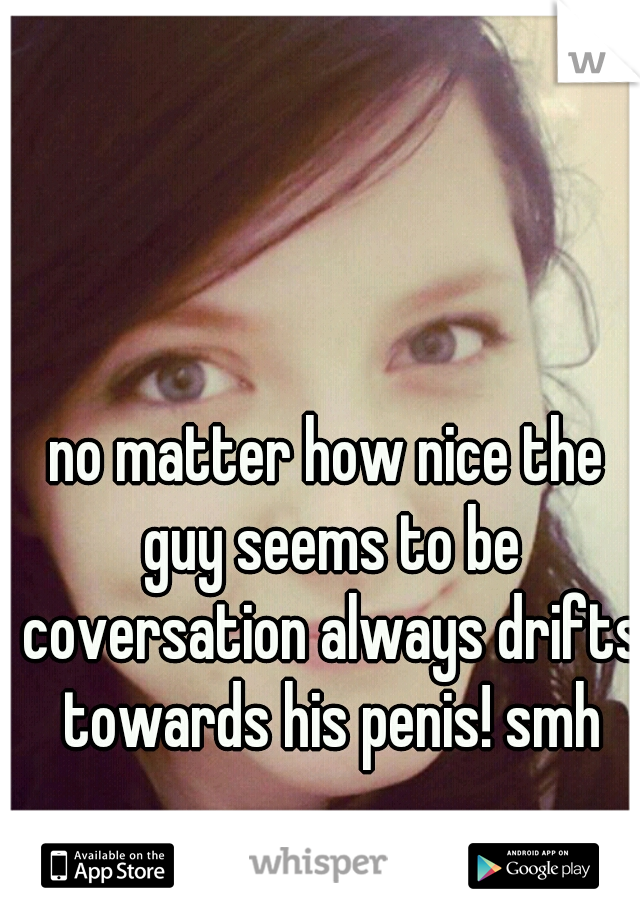 no matter how nice the guy seems to be coversation always drifts towards his penis! smh