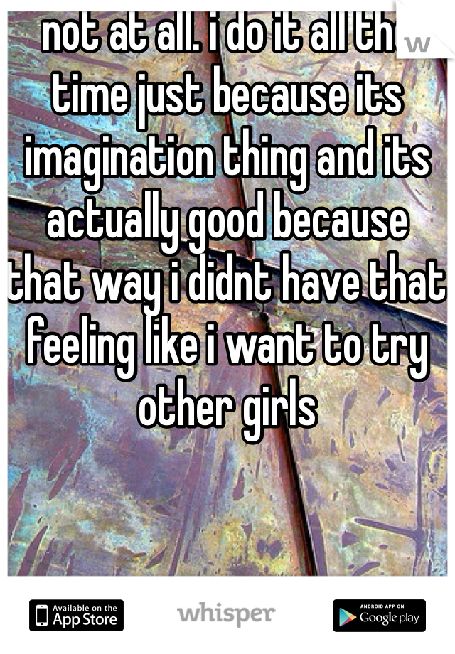 not at all. i do it all the time just because its imagination thing and its actually good because that way i didnt have that feeling like i want to try other girls