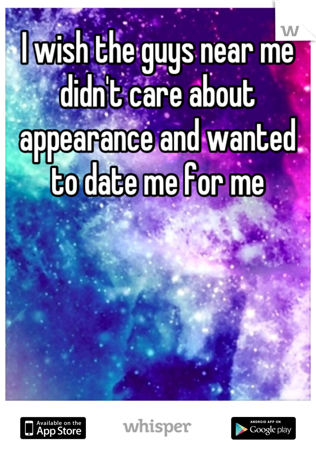 I wish the guys near me didn't care about appearance and wanted to date me for me