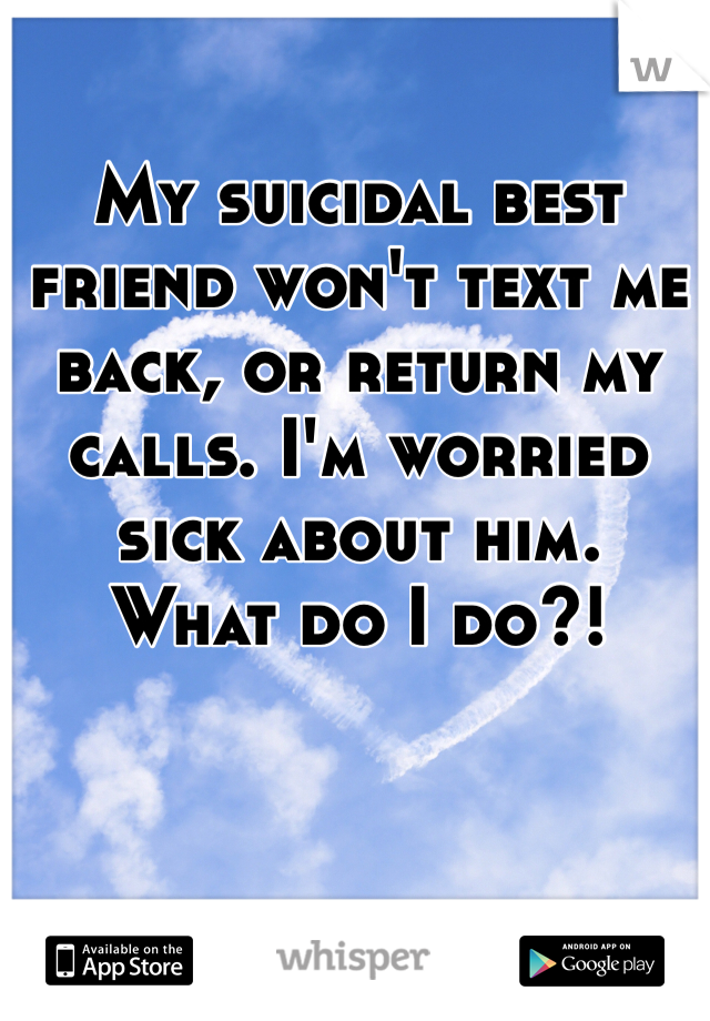 My suicidal best friend won't text me back, or return my calls. I'm worried sick about him. 
What do I do?!