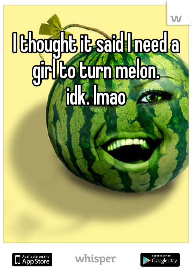 I thought it said I need a girl to turn melon. 
idk. lmao