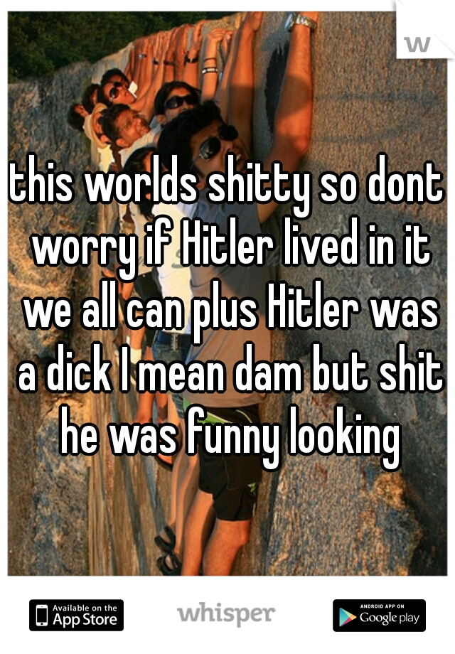this worlds shitty so dont worry if Hitler lived in it we all can plus Hitler was a dick I mean dam but shit he was funny looking
