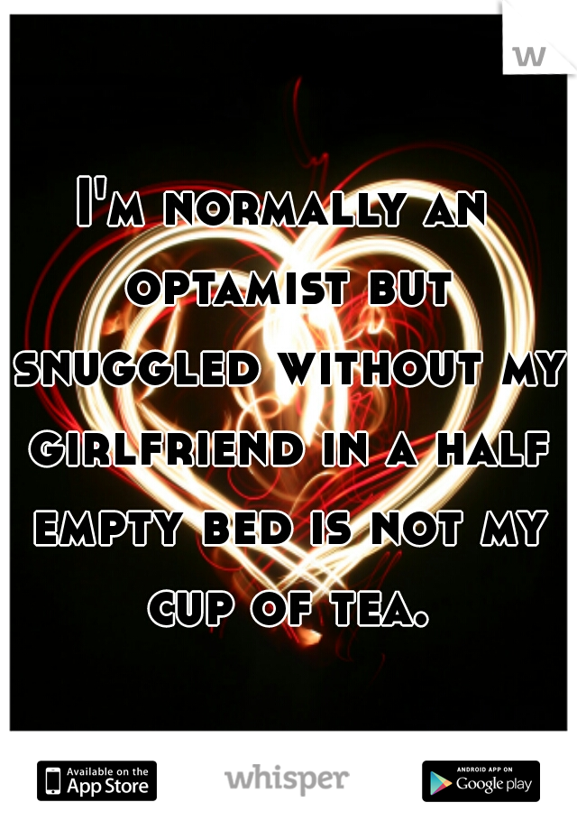 I'm normally an optamist but snuggled without my girlfriend in a half empty bed is not my cup of tea.