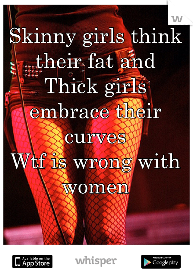 Skinny girls think their fat and 
Thick girls embrace their curves
Wtf is wrong with women