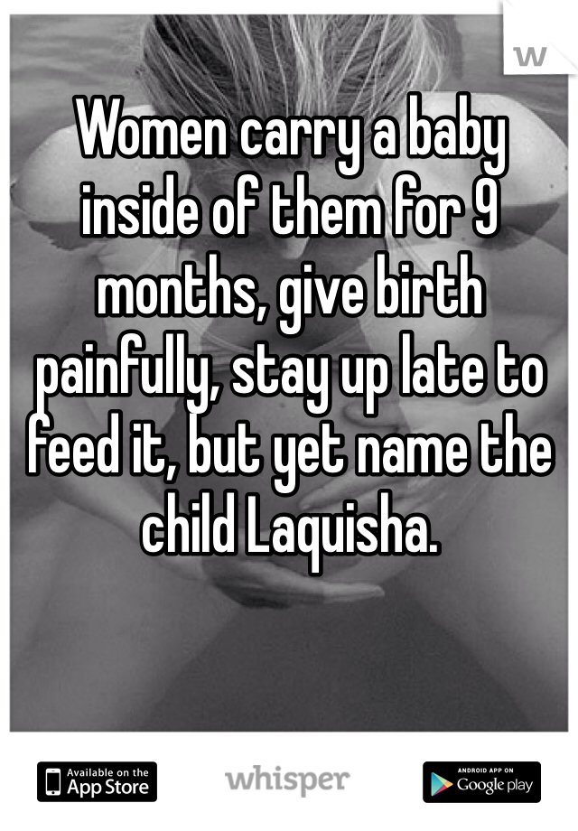 Women carry a baby inside of them for 9 months, give birth painfully, stay up late to feed it, but yet name the child Laquisha. 