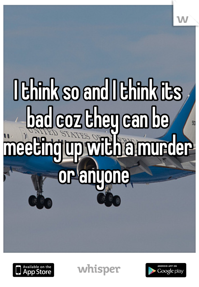 I think so and I think its bad coz they can be meeting up with a murder or anyone  