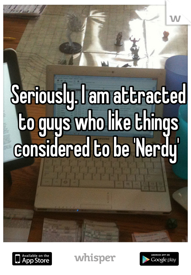 Seriously. I am attracted to guys who like things considered to be 'Nerdy' 