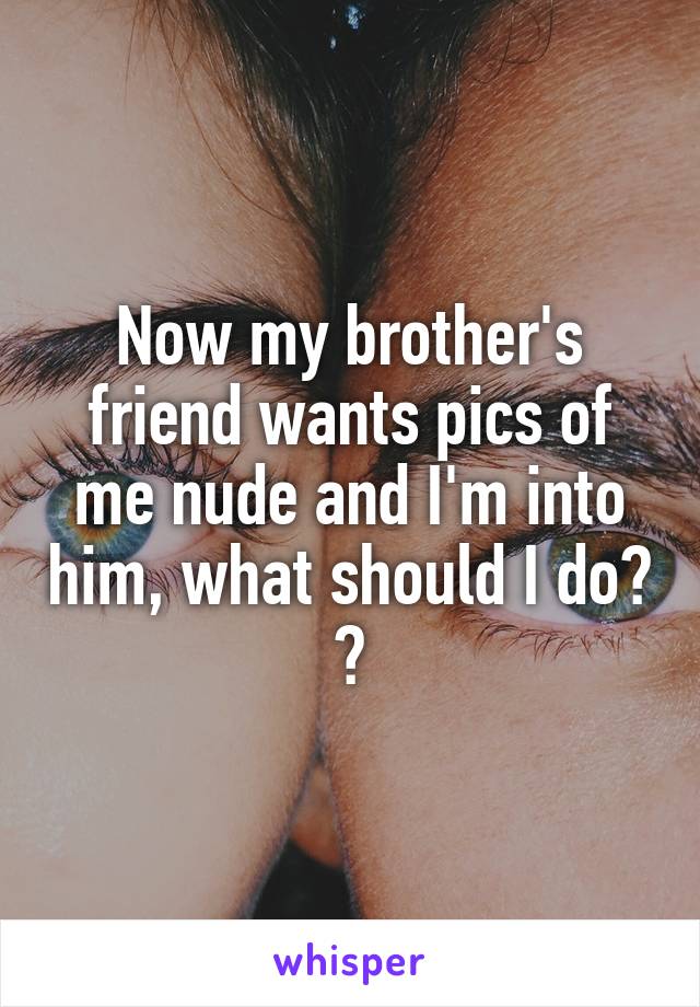 Now my brother's friend wants pics of me nude and I'm into him, what should I do? ?