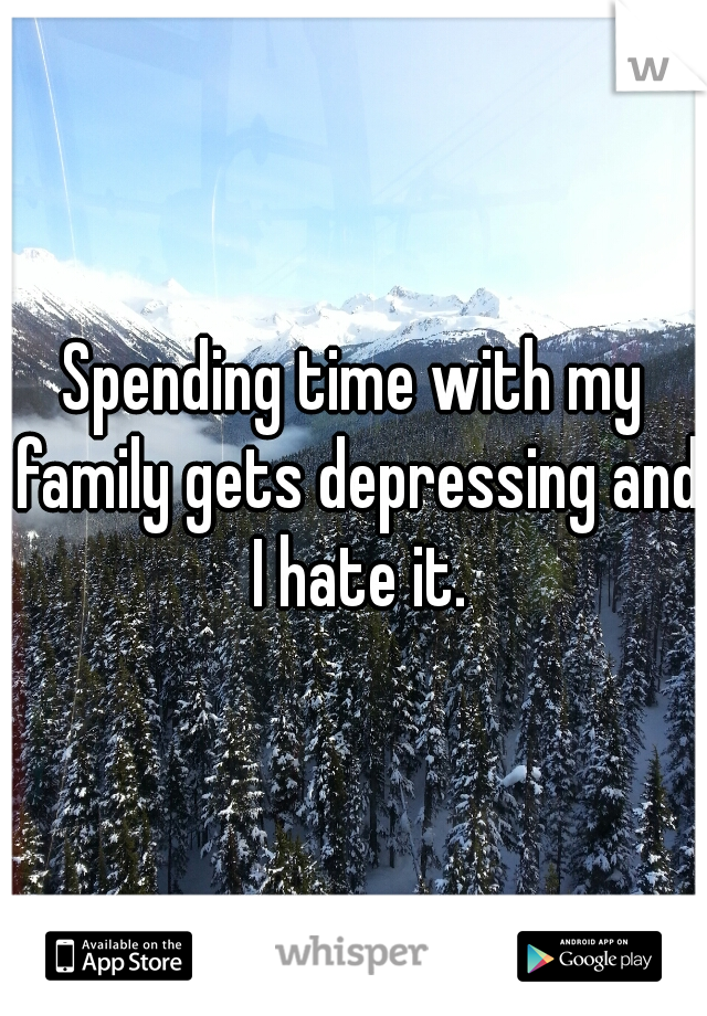 Spending time with my family gets depressing and I hate it.