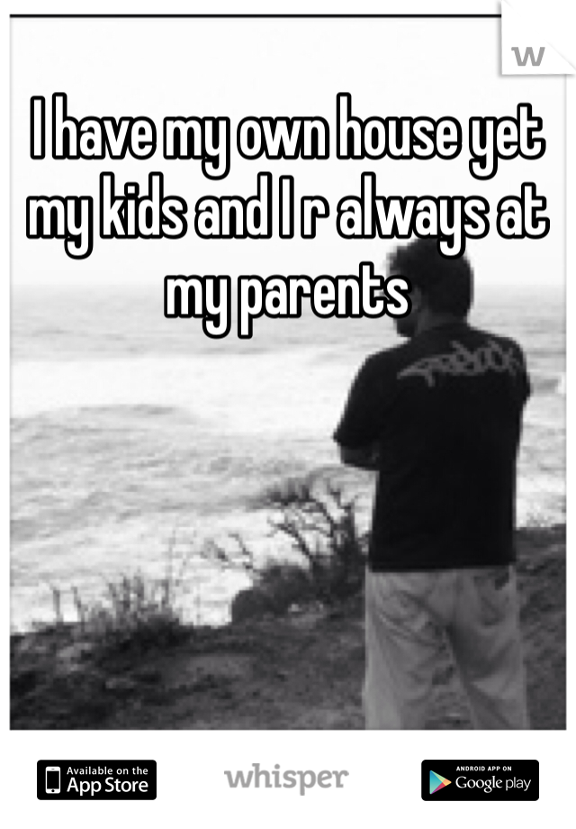 I have my own house yet my kids and I r always at my parents
