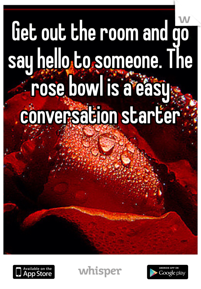 Get out the room and go say hello to someone. The rose bowl is a easy conversation starter