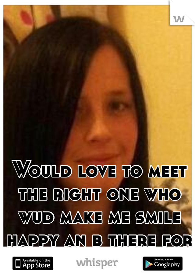Would love to meet the right one who wud make me smile happy an b there for me 