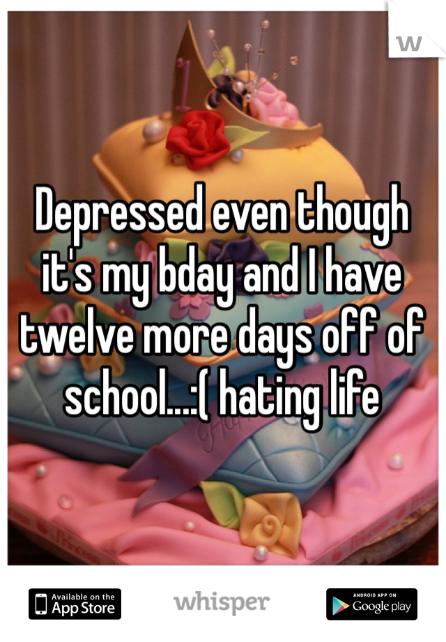 Depressed even though it's my bday and I have twelve more days off of school...:( hating life