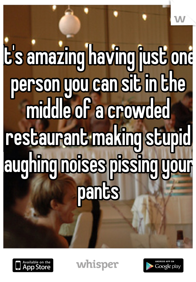 It's amazing having just one person you can sit in the middle of a crowded restaurant making stupid laughing noises pissing your pants