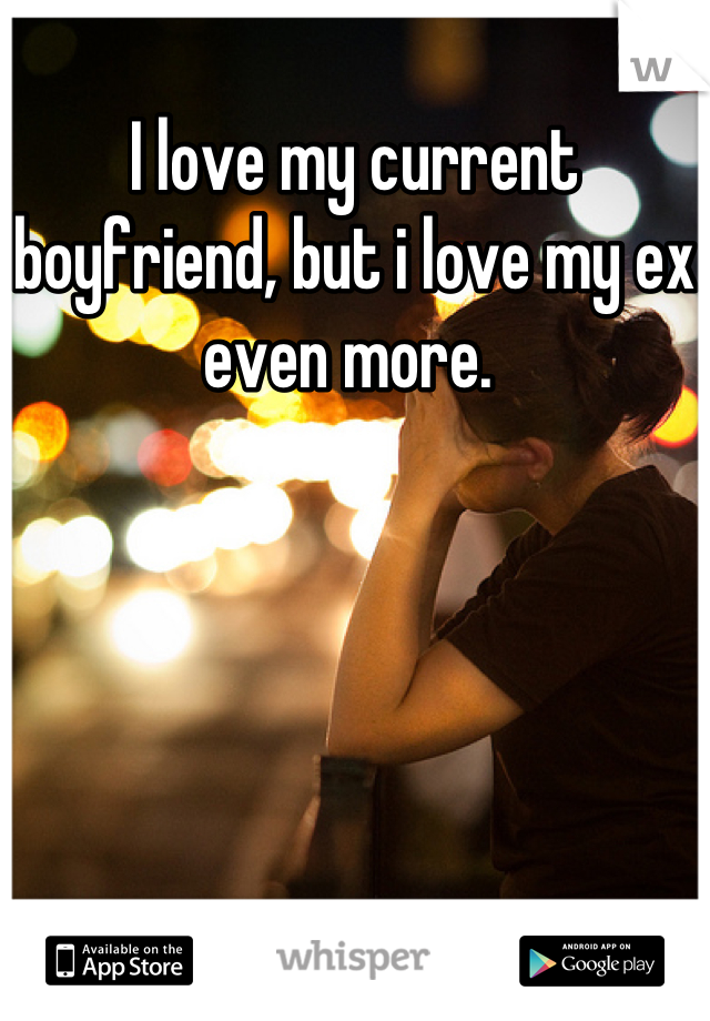 I love my current boyfriend, but i love my ex even more. 