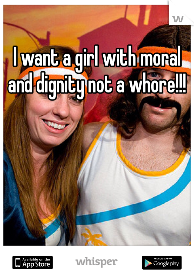 I want a girl with moral and dignity not a whore!!! 