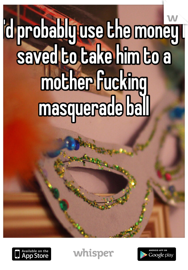 I'd probably use the money I saved to take him to a mother fucking masquerade ball