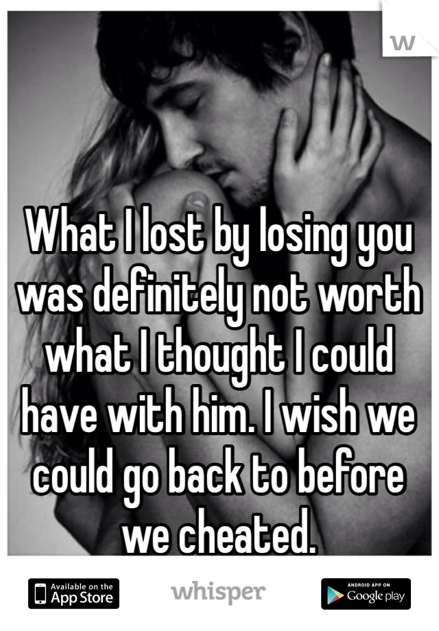 What I lost by losing you was definitely not worth what I thought I could have with him. I wish we could go back to before we cheated.