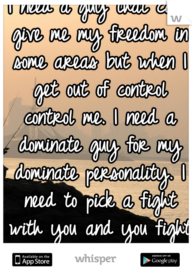 I need a guy that can give me my freedom in some areas but when I get out of control control me. I need a dominate guy for my dominate personality. I need to pick a fight with you and you fight back. 