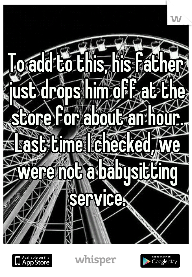 To add to this, his father just drops him off at the store for about an hour. Last time I checked, we were not a babysitting service.