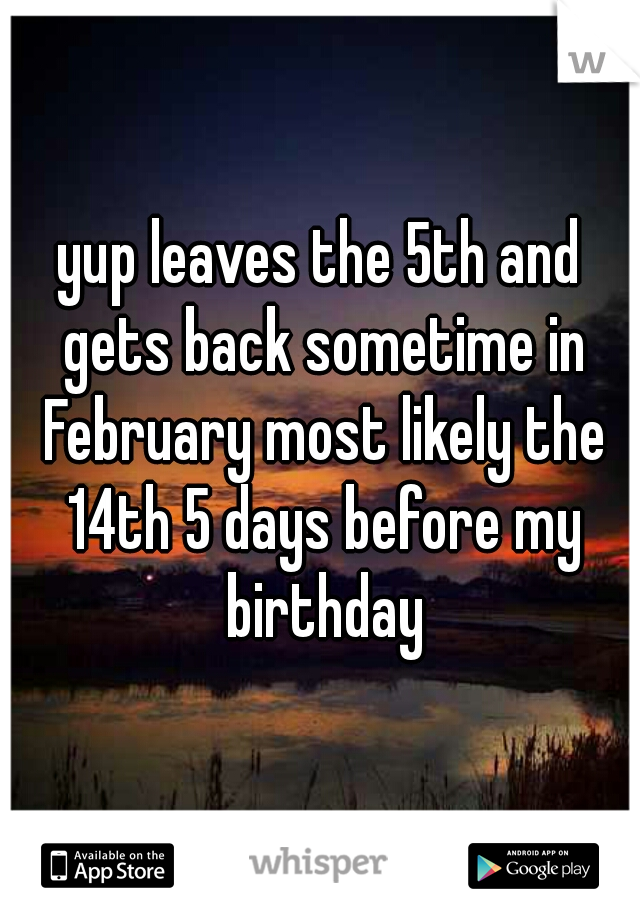 yup leaves the 5th and gets back sometime in February most likely the 14th 5 days before my birthday