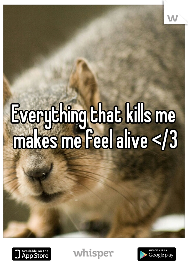 Everything that kills me makes me feel alive </3