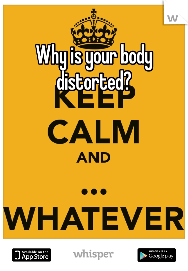 Why is your body distorted?