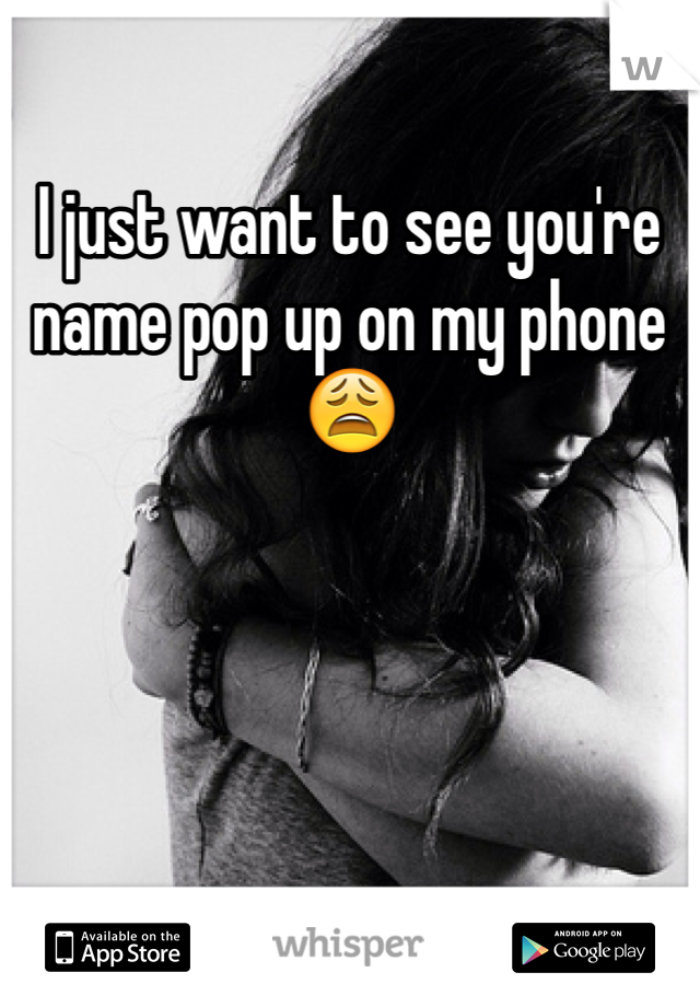 I just want to see you're name pop up on my phone 😩