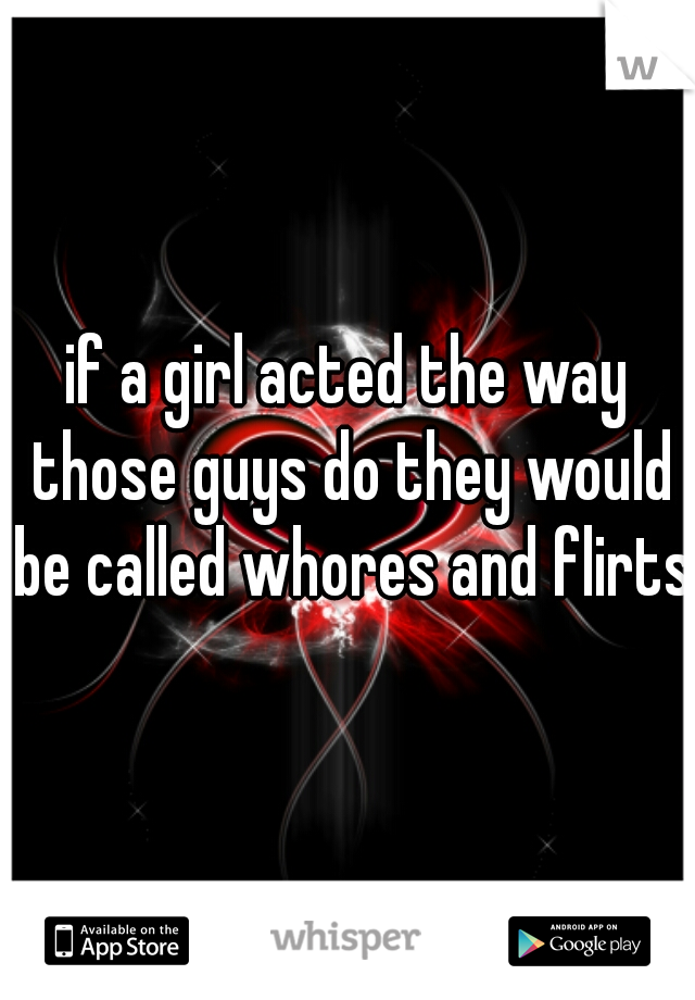 if a girl acted the way those guys do they would be called whores and flirts 