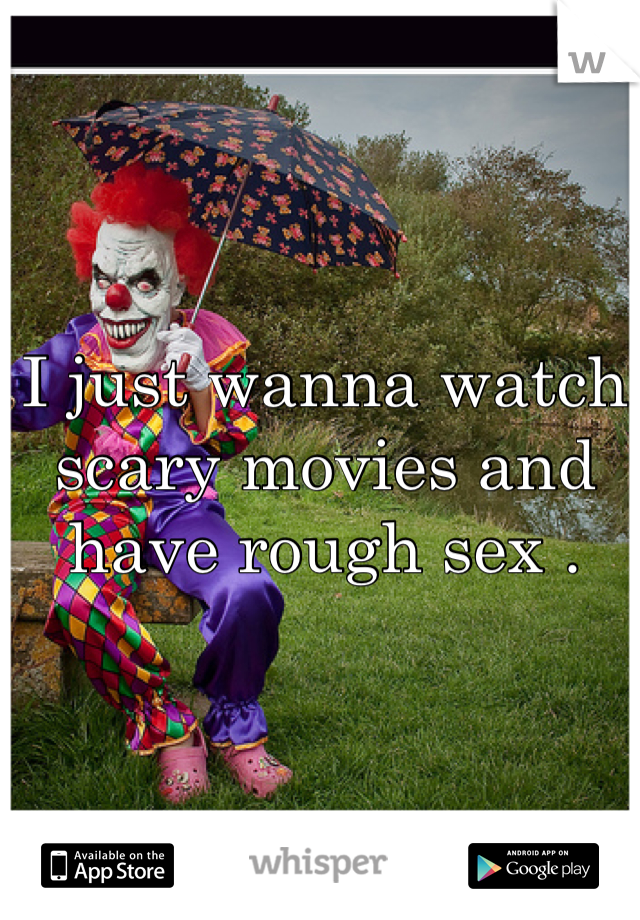 I just wanna watch scary movies and have rough sex .