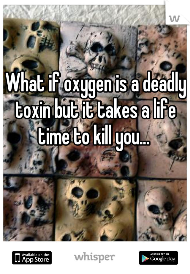 What if oxygen is a deadly toxin but it takes a life time to kill you... 