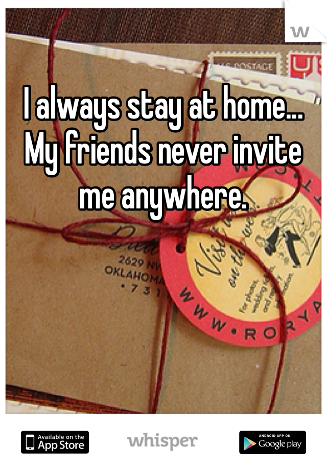 I always stay at home... My friends never invite me anywhere. 