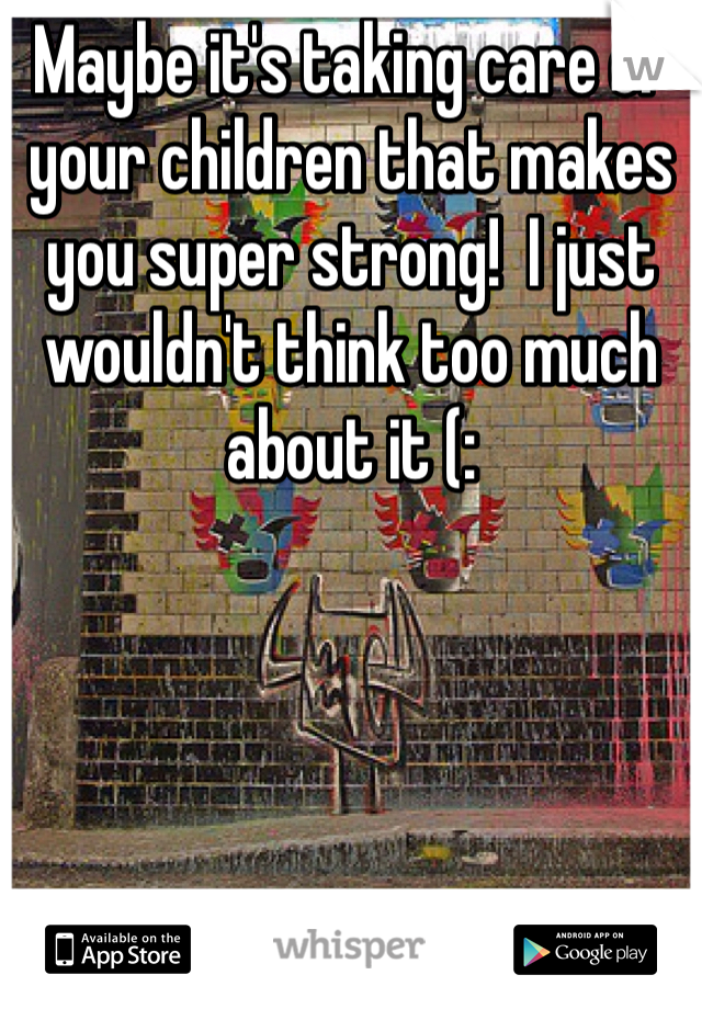 Maybe it's taking care of your children that makes you super strong!  I just wouldn't think too much about it (: 