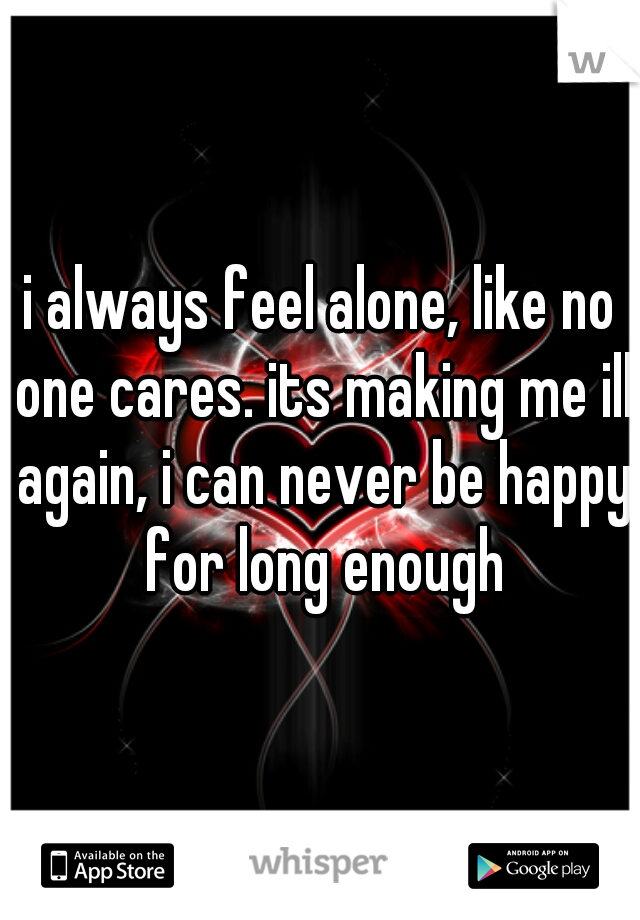 i always feel alone, like no one cares. its making me ill again, i can never be happy for long enough