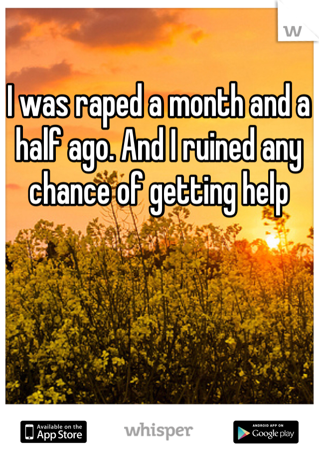 I was raped a month and a half ago. And I ruined any chance of getting help 