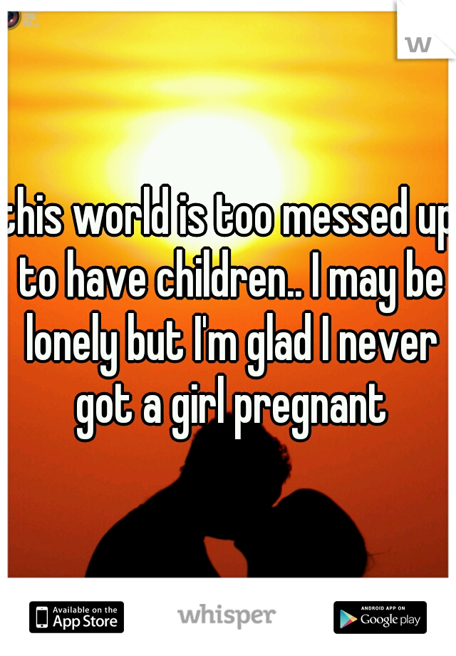 this world is too messed up to have children.. I may be lonely but I'm glad I never got a girl pregnant