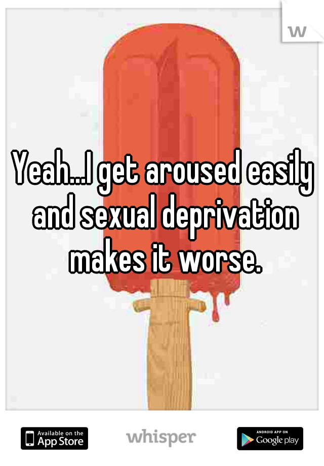Yeah...I get aroused easily and sexual deprivation makes it worse.