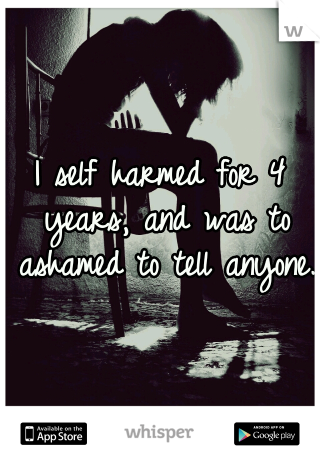 I self harmed for 4 years, and was to ashamed to tell anyone.