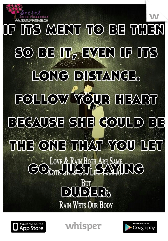 if its ment to be then so be it, even if its long distance. follow your heart because she could be the one that you let go. just saying duder.