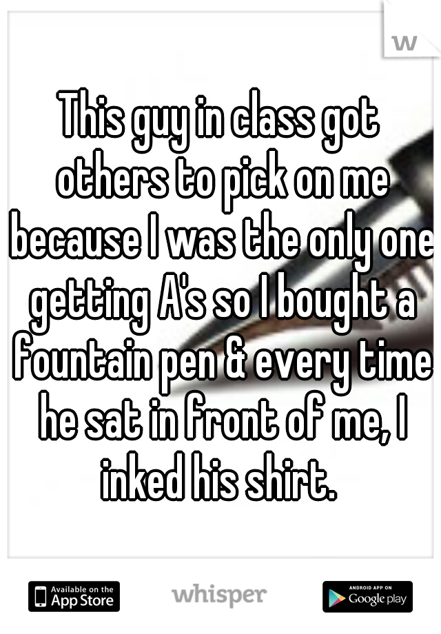 This guy in class got others to pick on me because I was the only one getting A's so I bought a fountain pen & every time he sat in front of me, I inked his shirt. 
