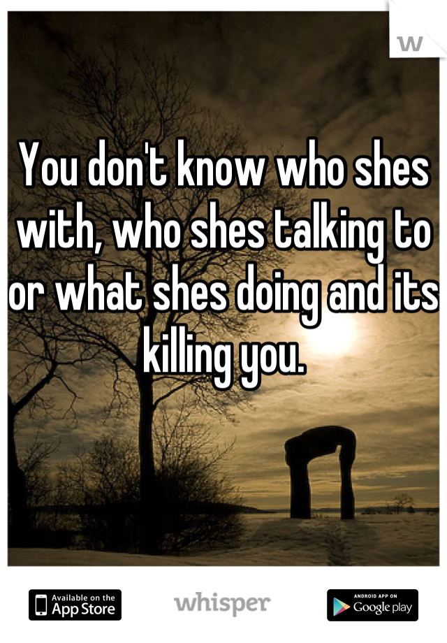 You don't know who shes with, who shes talking to or what shes doing and its killing you.