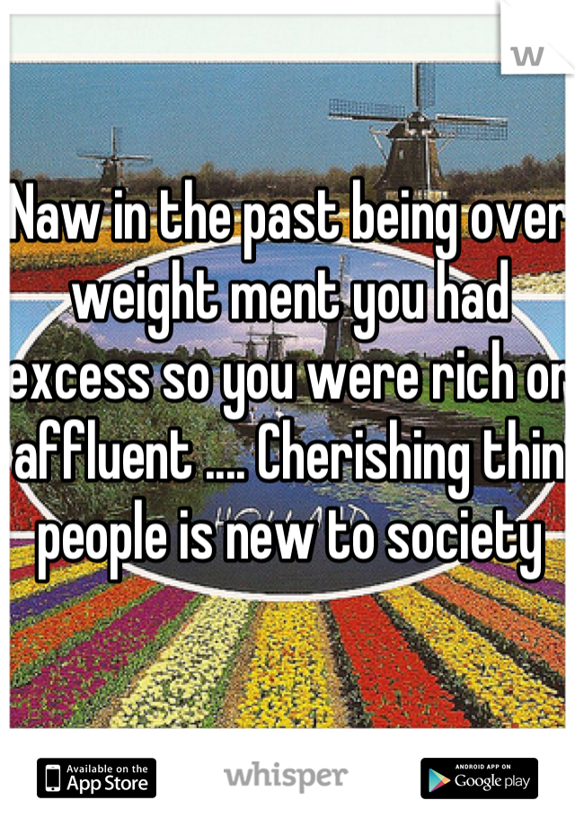 Naw in the past being over weight ment you had excess so you were rich or affluent .... Cherishing thin people is new to society 