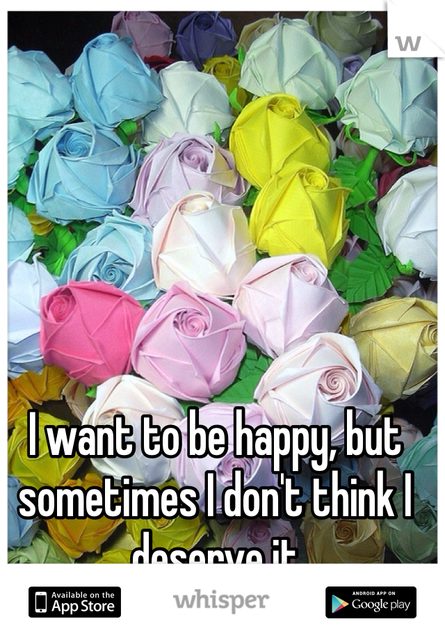 I want to be happy, but sometimes I don't think I deserve it