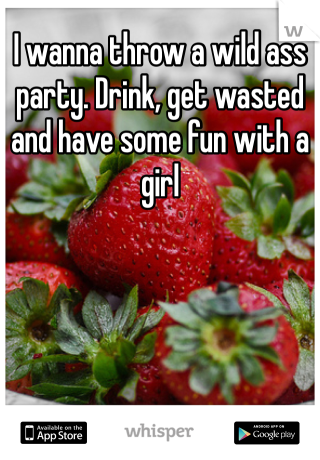 I wanna throw a wild ass party. Drink, get wasted and have some fun with a girl