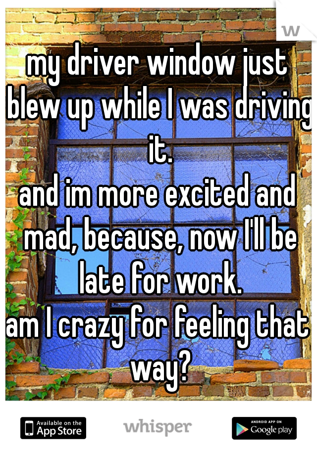 my driver window just blew up while I was driving it.
and im more excited and mad, because, now I'll be late for work.
am I crazy for feeling that way?