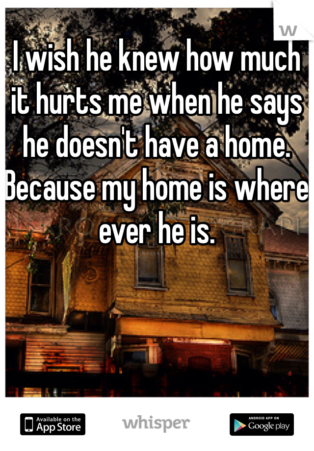 I wish he knew how much it hurts me when he says he doesn't have a home. Because my home is where ever he is.