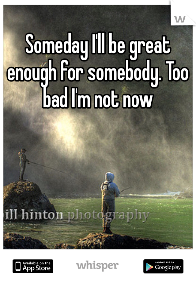 Someday I'll be great enough for somebody. Too bad I'm not now 