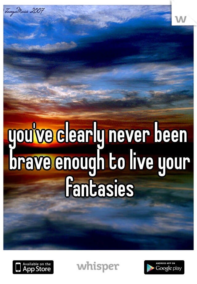 you've clearly never been brave enough to live your fantasies