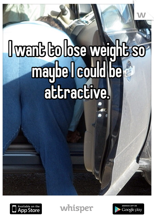 I want to lose weight so maybe I could be attractive. 